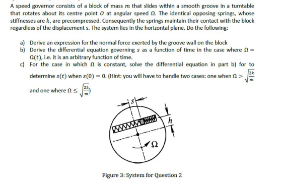 A speed governor consists of a block of mass m that slides within a smooth groove in a turntable that rotates about its centre point 0 at angular speed Ω. The identical opposing springs, whose stiffnesses are k, are precompressed. Consequently the springs maintain their contact with the block regardless of the displacement s. The system lies in the horizontal plane. Do the following: Derive an expression for the normal force exerted by the groove wall on the block 2(t), i.e. it is an arbitrary function of time determine s(t) when s(0) 0. (Hint: you will have to handle two cases: one when > and one where Ω s|28) a) b) Derive the differential equation governing s as a function of time in the case where Ω- c) For the case in which is constant, solve the differential equation in part b) for to 2k Figure 3: System for Question 2