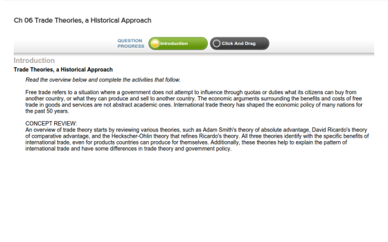 Ch 06 Trade Theories, a Historical Approach QUESTION PROGRESS Introduction Click And Drag Introduction Trade Theories, a Historical Approach Read the overview below and complete the activities that follow. Free trade refers to a situation where a government does not attempt to influence through quotas or duties what its citizens can buy from another country, or what they can produce and sell to another country. The economic arguments surrounding the benefits and costs of free trade in goods and services are not abstract academic ones. International trade theory has shaped the economic policy of many nations for the past 50 years. CONCEPT REVIEW: An overview of trade theory starts by reviewing various theories, such as Adam Smiths theory of absolute advantage, David Ricardos theory of comparative advantage, and the Heckscher-Ohlin theory that refines Ricardos theory. All three theories identify with the specific benefits of international trade, even for products countries can produce for themselves. Additionally, these theories help to explain the pattern of international trade and have some differences in trade theory and government policy.