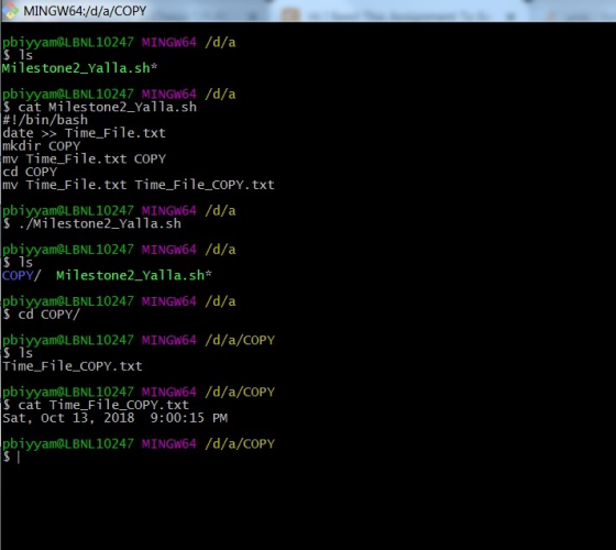 MINGW64:/d/a/COPY pbiyyam@LBNL10247 MINGW64 /d/a Milestone2_Yalla.sh* pbiyyam@LBNL10247 MINGW64 /d/a $ cat Milestone2_Yalla.sh #!/bin/bash date >> Time_File.txt mkdirCOPY mv Time_File.txt COPY cd COPY mv Time_File.txt Time_File_cOPY.txt pbiyyam@LBNL10247 MINGW64 /d/a $ ./Milestone2_Yalla.sh pbiyyam@LBNL10247 MINGW64 /d/a $ 1s COPY/ Milestone2_Yalla.sh* pbiyyam@LBNL10247 MINGW64 /d/a cd COPY/ pbiyyam@LBNL10247 MINGW64 /d/a/COPY $ 1s Time_File_COPY. txt pbiyyam@LBNL 10247 MINGW64/d/a/COPY $ cat Time-File-COPY. txt Sat, Oct 13, 2018 9:00:15 PM pbiyyam@LBNL10247 MINGW64 /d/a/COPY