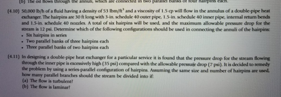 (b) The oil flows through the annuli, which are connected in two parallel banks ot lour halrpins each. (4.10) 50,000 lb/h of a fluid having a density of 53 Ibm/ft and a viscosity of 1.5 cp will flow in the annulus of a double-pipe heat exchanger. The hairpins are 30 ft long with 3-in. schedule 40 outer pipe, 1.5-in. schedule 40 inner pipe, internal return bends and 1.5-in. schedule 40 nozzles. A total of six hairpins will be used, and the maximum allowable pressure drop for the stream is 12 psi. Determine which of the following configurations should be used in connecting the annuli of the hairpins: . Six hairpins in series . Two parallel banks of three hairpins each · Three parallel banks of two hairpins each (4.11) In designing a double-pipe heat exchanger for a particular service it is found that the pressure drop for the stream flowing through the inner pipe is excessively high (35 psi) compared with the allowable pressuie drop (7 psi). It is decided to remedy the problem by using a series-parallel configuration of hairpins. Assuming the same size and number of hairpins are used how many parallel branches should the stream be divided into if (a) The flow is turbulent? (b) The flow is laminar?