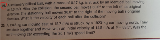 A stationary billiard ball, with a mass of 0.17 kg, is struck by an identical ball moving at 4.0 m/s. After the collision, the second ball moves 60.09 to the left of its original direction. The stationary ball moves 30.0° direction. What is the velocity of each ball after the collision? 24. to the right of the moving balls original 25. A 1345-kg car moving east at 15.7 m/s is struck by a 1923-kg car moving north. They 63.5o. Was the are stuck together and move with an initial velocity of 14.5 m/s at north-moving car exceeding the 20.1 m/s speed limit?