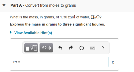 Part A - Convert from moles to grams What is the mass, in grams, of 1.30 mol of water, H2O? Express the mass in grams to thre