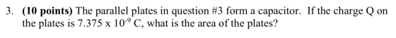 3. (10 points) The parallel plates in question #3 form a capacitor. If the charge Q on the plates is 7.375 x 10-9 C, what is
