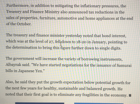 Furthermore, in addition to mitigating the inflationary pressures, the Treasury and Finance Ministry also announced tax reductions in the sales of properties, furniture, automotive and home appliances at the end of the October. The treasury and finance minister yesterday noted that bond interest, which was at the level of 27, felldown to 18-20 in January, pointing to the determination to bring this figure further down to single digits. The government will increase the variety of borrowing instruments, Albayrak said. We have started negotiations for the issuance of Samurai bills in Japanese Yen. Also, he said they put the growth expectation below potential growth for the next few years for healthy, sustainable and balanced growth. He noted that their first goal is to eliminate any fragilities in the economy.