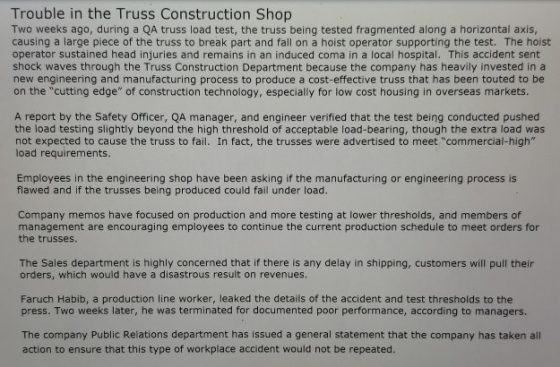 Trouble in the Truss Construction Shop Two weeks ago, during a QA truss load test, the truss being tested fragmented along a horizontal axis causing a large piece of the truss to break part and fall on a hoist operator supporting the test. The hois operator sustained head injuries and remains in an induced coma in a local hospital. This accident sent shock waves through the Truss Construction Department because the company has heavily invested in a new engineering and manufacturing process to produce a cost-effective truss that has been touted to be on the cutting edge of construction technology, especially for low cost housing in overseas markets. A report by the Safety Officer, QA manager, and engineer verified that the test being conducted pushed the load testing slightly beyond the high threshold of acceptable load-bearing, though the extra load was not expected to cause the truss to fail. In fact, the trusses were advertised to meet commercial-high load requirements Employees in the engineering shop have been asking if the manufacturing or engineering process is flawed and if the trusses being produced could fail under load Company memos have focused on production and more testing at lower thresholds, and members of management are encouraging employees to continue the current production schedule to meet orders for the trusses The Sales department is highly concerned that if there is any delay in shipping, customers will pull their orders, which would have a disastrous result on revenues Faruch Habib, a production line worker, leaked the details of the accident and test thresholds to the press. Two weeks later, he was terminated for documented poor performance, according to managers. The company Public Relations department has issued a general statement that the company has taken all action to ensure that this type of workplace accident would not be repeated