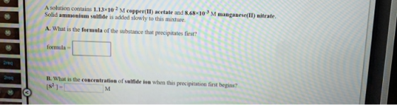 A solution contains 1.13x102 M copper(II) acetate and 8.68x10M manganese(II) nitrate Solid ammonium sulfide is added slowly t