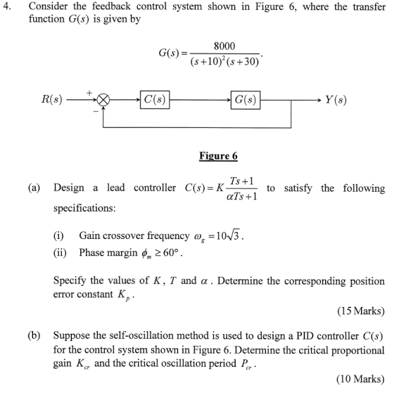4. Consider the feedback control system shown in Figure 6, where the transfer function G(s) is given by 8000 (S+10 (s+30) G(s)- R(s) C(s) G(s) Y(s) Figure (6 (a) Design a lead controller C(s) K to satisfy the following specifications: (i) Gain crossover frequency o-10V3 (ii) Phase margin ( 2 60° Specify the values of K, T and a . Determine the corresponding position error constant K (15 Marks) Suppose the self-oscillation method is used to design a PID controller C(s) for the control system shown in Figure 6. Determine the critical proportional gain Kar and the critical oscillation period Pr (b) (10 Marks)