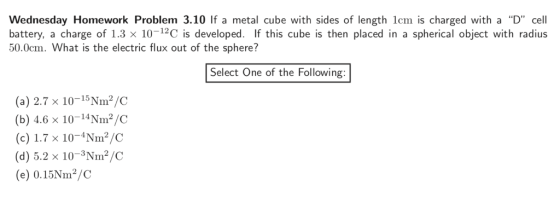 Wednesday Homework Problem 3.10 If a metal cube with sides of length lcm is charged with a D cell battery, a charge of 1.3 x 10-12C is developed. If this cube is then placed in a spherical object with radius 50.0cm. What is the electric flux out of the sphere? Select One of the Following (a) 2.7 x 10-15N㎡/C (b) 4.6 × 10-14N㎡/C (c)1.7 x 10-4Nm2/C (d) 5.2 x 10-3Nm2/C (e) 0.15Nm2/C