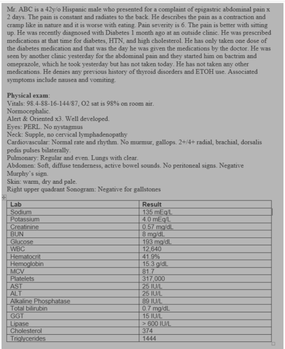 Mr. ABC is a 42y/o Hispanic male who presented for a complaint of epigastric abdominal pain x 2 days. The pain is constant an