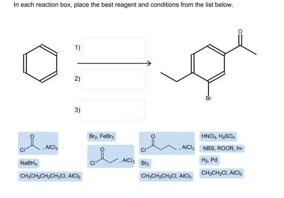 In each reaction box, place the best reagent and conditions from the list below 1) 2) 3) HNO3, H2SO4 NBS, ROOR, hv H2, Pd CH3CH2CI, AlCl3 Br2, FeBr3 , AICI , AICl3 Cl NaBH4 CH3CH2CH2CH2CI, AlCl3 Cl AlCl3 Br2 Cl CH3CH2CH2Cl, AlCl