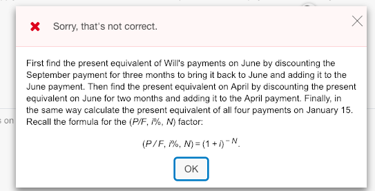 X Sorry, thats not correct. First find the present equivalent of Wills payments on June by discounting the September payment for three months to bring it back to June and adding it to the June payment. Then find the present equivalent on April by discounting the present equivalent on June for two months and adding it to the April payment. Finally, in the same way calculate the present equivalent of all four payments on January 15 Recall the formula for the (P/F, /%, N) factor: on! OK