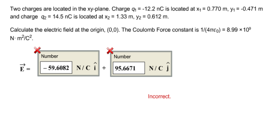 Two charges are located in the xy-plane. Charge q1-12.2 nC is located at x0.770 m, yı- -0.471 m and charge q2 14.5 nC is located at x2- 1.33 m, y2 0.612 m. Calculate the electric field at the origin, (0,0). The Coulomb Force constant is 1/(4πεο)-8.998 109 N m2ic2 Number Number E--59.6082 N/Ci 95.6671 N/C j ncorrect.