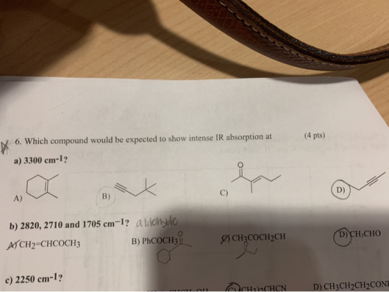 (4 pts) N 6. Which compound would be expected to show intense IR absorption at a) 3300 cm-1? A) B) b) 2820, 2710 and 1705 cm-