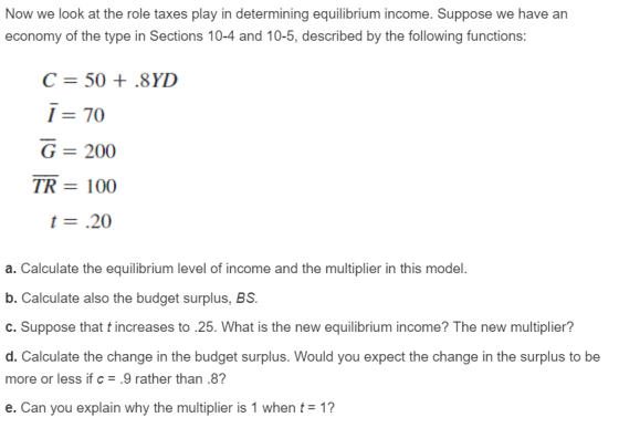 Now we look at the role taxes play in determining equilibrium income. Suppose we have an economy of the type in Sections 10-4 and 10-5, described by the following functions: C=50 + .8YD 1-70 G = 200 TR 100 t- .20 a. Calculate the equilibrium level of income and the multiplier in this model. b. Calculate also the budget surplus, BS. C. Suppose that t increases to 25. What is the new equilibrium income? The new multiplier? d. Calculate the change in the budget surplus. Would you expect the change in the surplus to be more or less if c.9 rather than.8? e. Can you explain why the multiplier is 1 when t= 1?