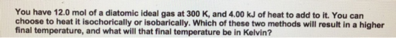 You have 12.0 mol of a diatomic ideal gas at 300 K, and 4.00 kJ of heat to add to it. You can choose to heat it isochorically