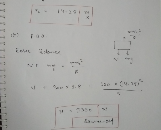 V₂ = 14.28 mn S cb) F.B.D. Force Balance N mg NT mg = 9 = my? N t 300 x 9.8 = 300 X (14.28)² IN = 9300 downward