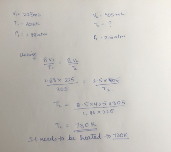 V = 225mL T, - 305k P, = 1.88 atm V₂ = 405 mL Te = ? P2 = 2.5 atm Using 1.88× 225 = 2.5x405 Tz. 305 TL = 2.5x405*305 1.88 x 2