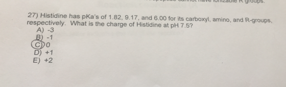 27) Histidine has pKas of 1.82, 9.17, and 6.00 for its carboxyl, amino, and R-groups, respectively. What is the charge of Histidine at pH 7.5? A) -3 B) -1 C)o D) +1 E) +2