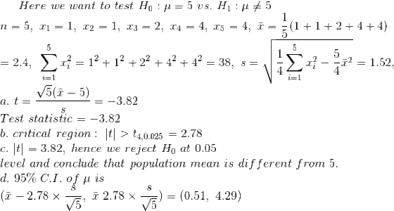 Here~we~want~to~test~H_0:\mu=5~vs.~H_1:\mu\neq 5 \\n=5,~x_1=1,~x_2=1,~x_3=2,~x_4=4,~x_5=4,~\bar{x}=\frac{1}{5}(1+1+2+4+4)\\ =2.4,~\sum_{i=1}^5x_i^2=1^2+1^2+2^2+4^2+4^2=38 ,~s=\sqrt{\frac{1}{4}\sum_{i=1}^5x_i^2-\frac{5}{4}\bar{x}^2}=1.52,\\ a.~t=\frac{\sqrt{5}(\bar{x}-5)}{s}=-3.82\\ Test~statistic=-3.82\\ b.~critical~region:~|t|>t_{4,0.025}=2.78\\ c.~|t|=3.82,~hence~we~reject~H_0~at~0.05~\\ level~and~conclude~that~population~mean~is~different~from~5.\\ d.~95\%~C.I.~of~\mu~is\\ (\bar{x}-2.78\times \frac{s}{\sqrt{5}},~\bar{x}~2.78\times \frac{s}{\sqrt{5}})=(0.51,~4.29)
