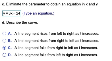 c. Eliminate the parameter to obtain an equation in x and y. y = 3x - 24 (Type an equation.) d. Describe the curve. OA. A lin