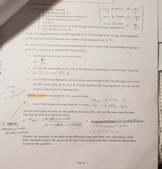 Trial Caleulation 1 need the following data: R. 8.314 kPa L molK! T from the information above in Kelvin V from the information above in L lP .P in kPa Note: the units all have to be in the same form when used in calculations!!! H:O: density is 1.02 g/mL RT 5 mL of hydrogen peroxide was decomposed at 25 °C releasing 48 mL of gas. The temperature of the container used to measure the volume of gas produced was 20 °c. To find BOTH the concentration of hydrogen peroxide in the solution AND the percentage of hydrogen peroxide in solution work through the following steps. 1. Rearrange the ideal gas law to solve for n. 2T 2. Convert the temperature of the water in the collection vessel from C to Kelvin (K). Therefore: T 25 oc+273-248 K Convert the current barometric pressure in the room from hPa to kPa. The Macquarie university weather station data can be used to find the pressure http:/laws.mq,.edu.au. Use the current pressure which is given in hectopascals. 3. 72? kya / / ? 10 hPa 1 kPa So divide hPa by 10 to convert to kPa. 4nd O.OL O Sna 4. Convert the volume of oxygen from mL to Liters, : o.coSL hot You are now ready to solve for the number of moles of O2. Be sure the units cancel so that you end up with only the moles of O2 Answer the questions in the table on the following page and show your calculations. Note: Each question requires the answer to the previous question and some additional information to answer the question. Page 13