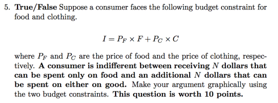 5. True/False Suppose a consumer faces the following budget constraint for food and clothing. where PF and Pc are the price of food and the price of clothing, respec- tively. A consumer is indifferent between receiving N dollars that can be spent only on food and an additional N dollars that can be spent on either on good. Make your argument graphically using the two budget constraints. This question is worth 10 points.