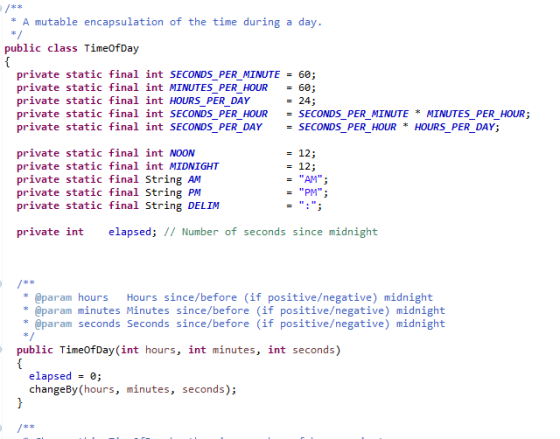 A mutable encapsulation of the time during a day. public class TimeofDay private static final int SECONDS PER MINUTE = 60 private static final int MINUTES PER HOUR = 60 private static final int HOURS_PER_DAY private static final int SECONDS PER HOUR SECONDS PER MINUTE * MINUTES PER HOUR; private static final int SECONDS_PER_DAYSECONDS_PER_HOUR HOURS PER_DAY; = 24 = 12; private static final int NOON private static final int MIDNIGHT private static final String AM private static final String PM private static final String DELIM 12; = AM; PM private int elapsed; // Number of seconds since midnight param hoursHours since/before (if positive/negative) midnight param minutes Minutes since/before (if positive/negative) midnight param seconds Seconds since/before (if positive/negative) midnight public TimeofDay(int hours, int minutes, int seconds) elapsed = 0; changeBy(hours, minutes, seconds)