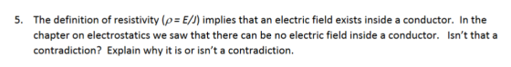 The definition of resistivity (ρ= E) implies that an electric field exists inside a conductor. In the chapter on electrostatics we saw that there can be no electric field inside a conductor. contradiction? Explain why it is or isnt a contradiction. 5. Isnt that a