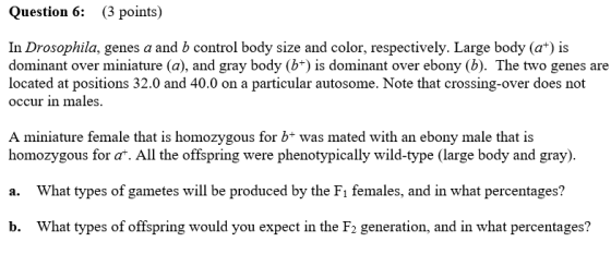 Question 6: (3 points) In Drosophila, genes a and b control body size and color, respectively. Large body (a+) is dominant ov