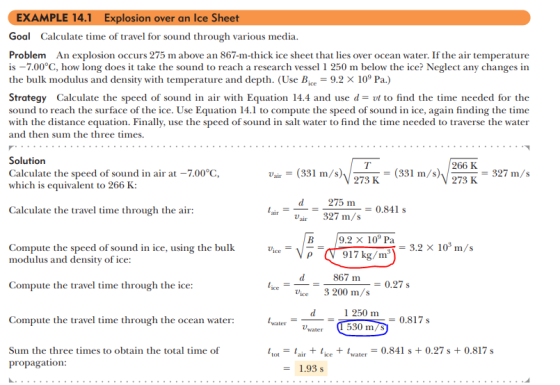 EXAMPLE 14.1 Explosion over an Ice Sheet Goal Calculate time of travel for sound through various media. Problem An explosion occurs 275 m above an 867-m-thick ice sheet that lies over ocean water. If the air temperature is -7.00°C, how long does i take the sound to reach a research vessel 1 250 m below the ice? Neglect any changes in the bulk modulus and density with temperature and depth. (Use Bice-9.2 >< 109 Pa) Strategy Calculate the speed of sound in air with Equation 14.4 and use d-t to find the time needed for the sound to reach the surface of the ice. Use Equation 14.1 to compute the speed of sound in ice, again finding the time with the distance equation. Finally, use the speed of sound in salt water to find the time needed to traverse the water and then sum the three times. Solution Calculate the speed of sound in air at-7.00℃, which is equivalent to 266 K: V273 K (331 m/s) 266 K V 2731-= 327 m/s 275 m rair 327 m/s 0.841 s Calculate the travel time through the air: 9.2 109 Pa p V 917 kg/m = 3.2 × 103 m/s Compute the speed of sound in ice, using the bullk modulus and density of ice: 867 m Compute the travel time through the ice: 0.27 s ceVice3 200 m/s 1 250 m Compute the travel time through the ocean water: 530 m/S Sum the three times to obtain the total time of propagation: tot air + lice+Iw0.841 s 0.27s+0.817 s