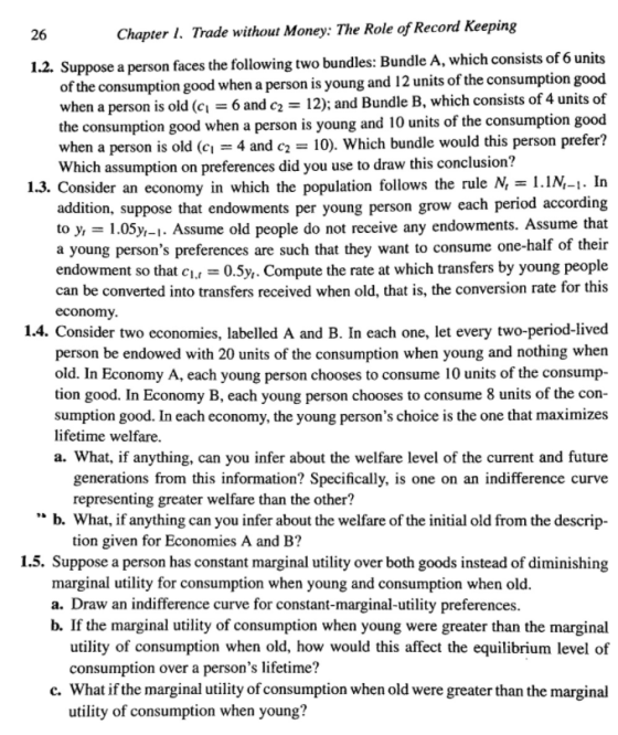 26 Chapter I. Trade without Money: The Role of Record Keeping 1.2. Suppose a person faces theollowing two bundles: Bundle A, which consists of 6 units consumption good when a person is young and 12 units of the consumption good of the of the consumption good when a person is young and 10 units of the consumption good when a person is old (Cl 4 and c2-: 10), which bundle would this person prefer? when a person is old (c 6 and c 12) and Bundle B, which consists of 4 units Which assumption on preferences did you use to draw this conclusion? 1.3. Consider an economy in which the population follows the rule N,-I.1N-1. In addition, suppose that endowments per young person grow each period according to y, -1.05y,-1. Assume old people do not receive any endowments. Assume that a young persons preferences are such that they want to consume one-half of their endowment so that c0.5y,. Compute the rate at which transfers by young people can be converted into transfers received when old, that is, the conversion rate for this economy 1.4. Consider two economies, labelled A and B. In each one, let every two-period-lived person be endowed with 20 units of the consumption when young and nothing when old. In Economy A, each young person chooses to consume 10 units of the consump- tion good. In Economy B, each young person chooses to consume 8 units of the con- sumption good. In each economy, the young persons choice is the one that maximizes lifetime welfare. a. What, if anything, can you infer about the welfare level of the current and future generations from this information? Specifically, is one on an indifference curve representing greater welfare than the other? b. What, if anything can you infer about the welfare of the initial old from the descrip- tion given for Economies A and B? 1.5. Suppose a person has constant marginal utility over both goods instead of diminishing marginal utility for consumption when young and consumption when old. a. Draw an indifference curve for constant-marginal-utility preferences. b. If the marginal utility of consumption when young were greater than the marginal utility of consumption when old, how would this affect the equilibrium level of consumption over a persons lifetime? c. What if the marginal utility of consumption when old were greater than the marginal utility of consumption when young?