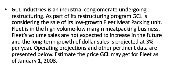 GCL Industries is an industrial conglomerate undergoing restructuring. As part of its restructuring program GCL is considering the sale of its low-growth Fleet Meat Packing unit. Fleet is in the high volume-low margin meatpacking business. Fleets volume sales are not expected to increase in the future and the long-term growth of dollar sales is projected at 3% per year. Operating projections and other pertinent data are presented below. Estimate the price GCL may get for Fleet as of January 1, 2008