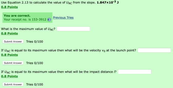 Use Equation 2.13 to calculate the value of UNc from the slope. 1.847x10-3 j 0.8 Points You are correct. Previous Tries Your receipt no. is 153-3912 What is the maximum value of UNc? 0.8 Points Submit Answer Tries 0/100 If Uvc is equal to its maximum value then what will be the velocity Vo at the launch point? 0.8 Points Submit Answer Tries 0/100 If UNc is equal to its maximum value then what will be the impact distance /? 0.8 Points Submit Answer Tries 0/100