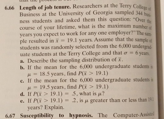 6.66 Length of job tenure. Researchers at the Ter ry Colle ege of us. the ber of Sam Business at the University of Georgia sampled 344 ness students and asked them this question: O course of your lifetime, what is the maximum num years you expect to work for any one employer? The sa ple resulted in 19.1 years. Assume that the sample ot students was randomly selected from the 6,000 undergrad. uate students at the Terry College and that ơ 6 years. a. Describe the sampling distribution of F. b. If the mean for the 6,000 undergraduate students is ver 18.5 years, find P(r> 19.1) c. If the mean for the 6,000 undergraduate students is μ 19.5 years, find P(F > 19.1) d. If P(F > 19.1)-.5, what is μ? e. If P(r 19.1) 2, is u greater than or less than 19.1 years? Explain. 6.67 Susceptibility to hypnosis. The Computer-Assisted