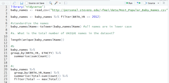 Source on Save Runsource 1 librarytidyverse 2 baby_names <- read_csvChttp://personal.stevens.edu/fmai/data/Most Popular_Baby_Names.csv 4 baby-names <-baby-names %% filter (BRTH-YR >-2012) 6 #standardize the names 7 baby-names $Nameぐtol owe r (baby-names $Name) #a11 names are in lower case 9 #a. what is the total number of UNIQUE names in the dataset? 10 11 length(unique (baby_names $Name)) 12 13 #b 14 15 group-by (BRTHLYR, ETHCTY) %% 16summarise(sum Count)) baby-names %% 18 19 #c 20 baby-names %% 21 group-by (BRTH-YR , Name)%>% 22 summa rise(Total-Sum(Count)) 23 filter(Totalmax (Total)) 24 %>%