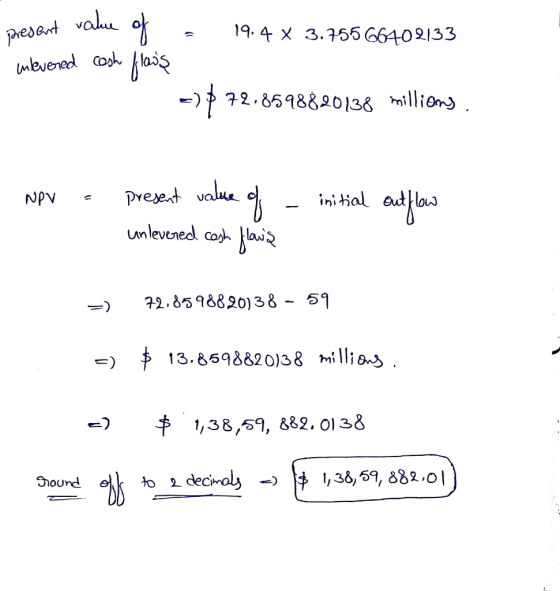 19.4 x 3.75566402133 present value of = inlevered cash flows -) 72.85988.20138 millions. NPV = present value of - initial out