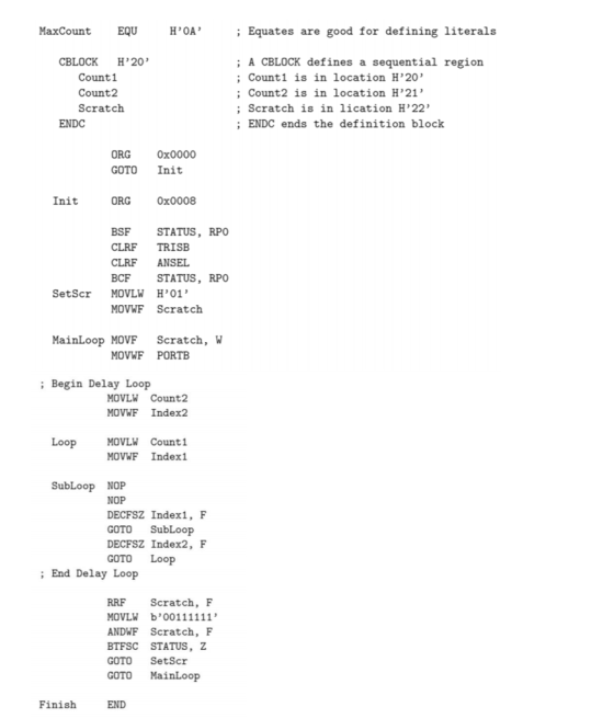 MaxCount EQU H0A Equates are good for defining literals CBLOCK H20 Count1 Count2 Scratch A CBLOck defines a sequential regio:n ; Count1 is in location H20 ; Count2 is in location H21 ; Scratch is in lication H22 ; ENDC ends the definition block ENDC ORG 0x0000 GOTO Init Init ORG 0x0008 BSF STATUS, RPO CLRF TRISB CLRF ANSEL BCF STATUS, RPO SetScr MOVLW H01 MOVWF Scratch MainLoop MOVF Scratch, W MOVWF PORTB Begin Delay Loop MOVLW Count2 MOVWF Index2 Loop MOVLW Count1 MOVWF Index1 SubLoop NOP NOP DECFSZ Index1, F GOTO SubLoop DECFSZ Index2, F GOTO Loop End Delay Loop RRF Scratch, F ANDWF Scratch, F BTFSC STATUS, Z GOTO SetScr GOTO MainLoop Finish END