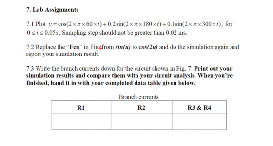 7. Lab Assignments 7. 1 Plot y-cos(2x π x 60x t) + 0.2 sin(2x π x 1 80x ) + 0. I sin(2x π x 300 x ) , for 0ss0.05s. Sampling step should not be greater than 0.02 ms. 7.2 Replace the Fen in Fig4from sin(u) to cos(2u) and do the simulation again and report your simulation result. 7.3 Write the branch currents down for the circuit shown in Fig. 7. Print out your simulation results and compare them with your circuit analysis. When youre finished, hand it in with your completed data table given below. Branch currents R1 R2 R3 & R4