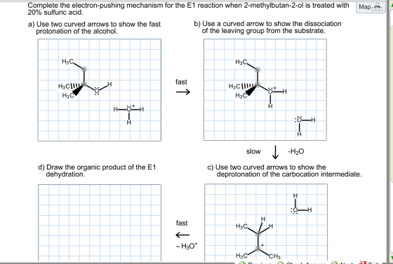 Complete the electron-pushing mechanism for the E1 reaction when 2-methylbutan-2-ol is treated with 20% sulfuric acid Map a) Use two curved arrows to show the fast b) Use a curved arrow to show the dissociation protonation of the alcohol of the leaving group from the substrate H3C HaC fast H3C H3C slow H2O d) Draw the organic product of the E1 c) Use two curved arrows to show the dehydration deprotonation of the carbocation intermediate fast H3C H30+ CH3