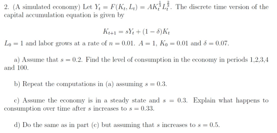 1 2 2. (A siulated economy) Let Y F(Kt, Lt) AK Lg. The discrete time version of the capital accumulation equation is given by Lo-1 and labor grows at a rate of n-0.01. A-1, Ko 0.01 and 0.07 a) Assume that s 0.2. Find the level of consumption in the economy in periods 1,2,3,4 and 100. b) Repeat the computations in (a) assuming s 0.3. c) Assume the economy is in a steady state and s0.3. Explain what happens to consumption over time after s increases to s 0.33. d) Do the same as in part (c) but assuming that s increases to s 0.5.