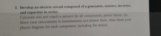 2. Develop an electrie cireuit composed of a generator, resistor, invertor, and eapacitor in series. Caleulate real and react