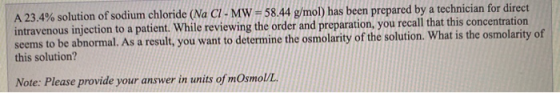 A 23.4% solution of sodium chloride (Na CI- MW = 58.44 g/mol) has been prepared by a technician for direct intravenous inject