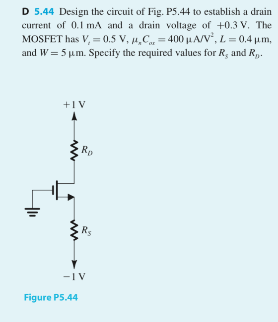 D 5.44 Design the circuit of Fig. P5.44 to establish a drain current of 0.1 mA and a drain voltage of +0.3 V. The MOSFET has V,-0.5 V, μC.-400 μ A/V, L-0.4 μ m. and W-5 μ m. Specify the required values for Rs and RD. +1 V Figure P5.44