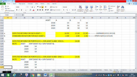 Home nert Page Layout Formulas Data Review View dd-Ins Cut Σ AutoSum ー E ゴWrap Text ta copy ▼ в 1 프· ー· 鱼, Δ. :r-ㄧ 逻锂函Merge & Center. $, % , 弼,8 C Conditional Format CeInsert Delete Format Formatting, as Table w styles. ▼ ㆆ ▼ Sort &Find & 2 ClearFe Select Edting Format Painter Clipboard Alignment Number Cells Y129 IY iz JA JC JD JE JF JG JH JK JL ASSET 112 113 114 115 116 a 2018 2019 2020 14 16 18 14 12 10 10 12 14 EXPECTED RETURN FOR EACH ASSET STANDARD DEVIATION FOR EACH ASSET 16.00 2.00 12.00 12.00 --……… く AVERAGE(JH1 121H114) 2.00 2.00<-STDEV.S(JH112:JH114) 118 119 C 120 121 122 123 124 125 126 127 128 129 14 Sheet1 . Sheet4 . PV FV DIVIDEND , EMV | MEAN STDV EXPECTED RETURN FOR PORTFOLIO 1-50% ASSET A AND 5096 B- 14.00 NOTE ASSET 50%* (ASSET A) + 50%(ASSET B) 2018 2019 2020 14 EXPECTED RETURN FOR PORTFOLIO 2-50% ASSET B AND 50% 14.00 NOTE ASSET 50%*(ASSET B) + 50%(ASSET C) 2018 2019 2020 12 14 16 DEAR Sheet2 TIME SERIEScom REGRESSIONCAMERAEXP RETURN TREND MATRIXIN 14-01-2019