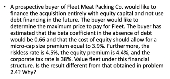 A prospective buyer of Fleet Meat Packing Co. would like to finance the acquisition entirely with equity capital and not use debt financing in the future. The buyer would like to determine the maximum price to pay for Fleet. The buyer has estimated that the beta coefficient in the absence of debt would be 0.66 and that the cost of equity should allow for a micro-cap size premium equal to 3.9%. Furthermore, the riskless rate is 4.5%, the equity premium is 4.4%, and the corporate tax rate is 38%. Value fleet under this financial structure. Is the result different from that obtained in problem 2.4? Why?