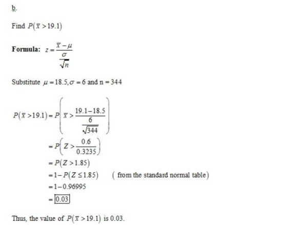 b. Find P>19.1) Formula:-x-μ /2 Substitute μ = 18.5, σ = 6 and n 344 P(T>19.1)-PIT> 19.1-18.51 344 0.6 0.3235 - P(Z >1.85) =1-P(z 1.85) = 1-0.96995 003 (from the standard normal table) Thus, the value of P(>19.1) is 0.03.