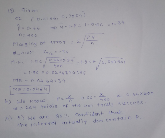 13) Given CI (0.6136, 0.7064) P = 0.66 9=1-PE1-0.66 = 0,34 ne 400 P 9 = 2 Marging of error a=0.05 Zale=1.96 = 1.96* 0.66X0.36