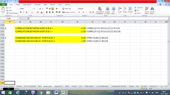 Home nert Page Layout Formulas Data Review View dd-Ins Cut Σ AutoSum ー E ゴWrap Text ta copy ▼ в 1 프· ー· 鱼, Δ. :r-ㄧ 逻锂函Merge & Center. $, % , 弼,8 C Paste Conditional Format CeInsert Delete Format Formatting, as Table w styles. ▼ ㆆ ▼ Sort &Find & 2 ClearFe Select Edting Format Painter Clipboard Y143 IY Font Alignment Number Styles Cells iz JA JB JC JD JE JF JG JH JK JL 130 131 d 132 133 134 e 135 136 137 138 139 140 141 142 143 144 145 146 147 148 4 CORRELATION BETWEEN ASSET A & B = CORRELATION BETWEEN ASSET B &C 1.00 CORREL(JE112:JE114,JF112:JF114) 1.00 CORREL(JF112:JF114,JG112:JG114) STANDARD DEVIATION OF PORTFOLIO STANDARD DEVIATION OF PORTFOLIO 2 0.00 STDEV.S(JB121:JB123) 2.00 STDEV.S(JB127:JB129) SheetiSheet4PV FV DIVIDENDEMV MEAN STDV DEAR Sheet2 TIME SERIEScom REGRESSIONCAMERAEXP RETURN TREND MATRIXIN 14-01-2019