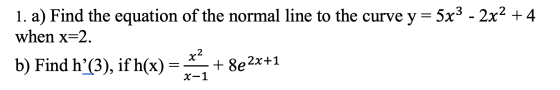1. a) Find the equation of the normal line to the curve y = 5x3 - 2x2 +4 when x=2. b) Find hʼ(3), if h(x) x2 + 8e2x+1 X-1