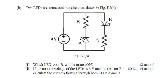 (b) Two LEDs are connected in a circuit as shown in Fig. B3(b). B R 8 V R Α Fig. B3(b) (i) Which LED, A or B, will be turned